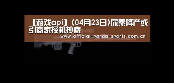 【游戏api】(04月23日)尿素降产或引商家择机抄底(图2) 游戏开发